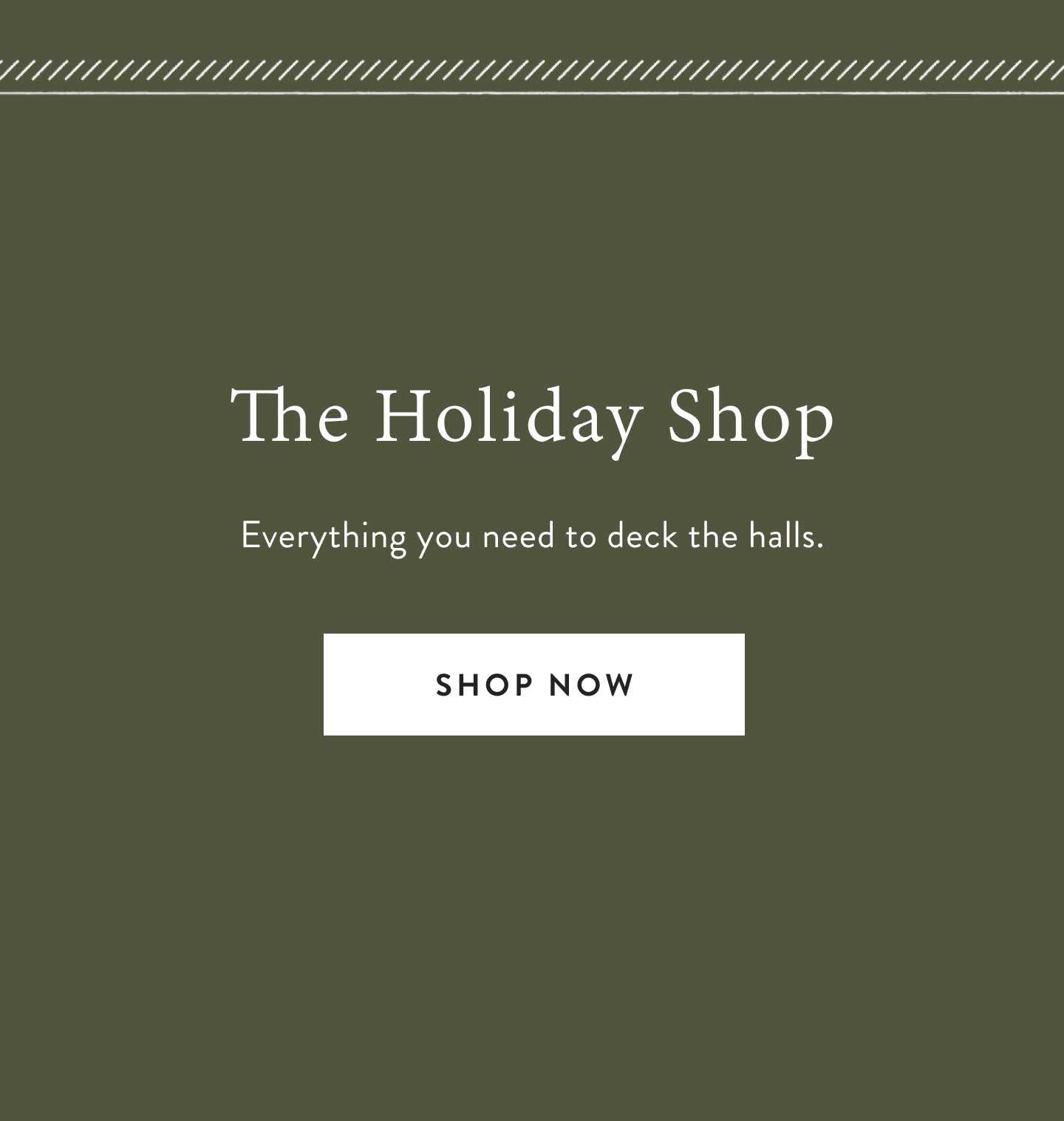 The Holiday Shop.  Everything you need to deck the halls.  Shop now.