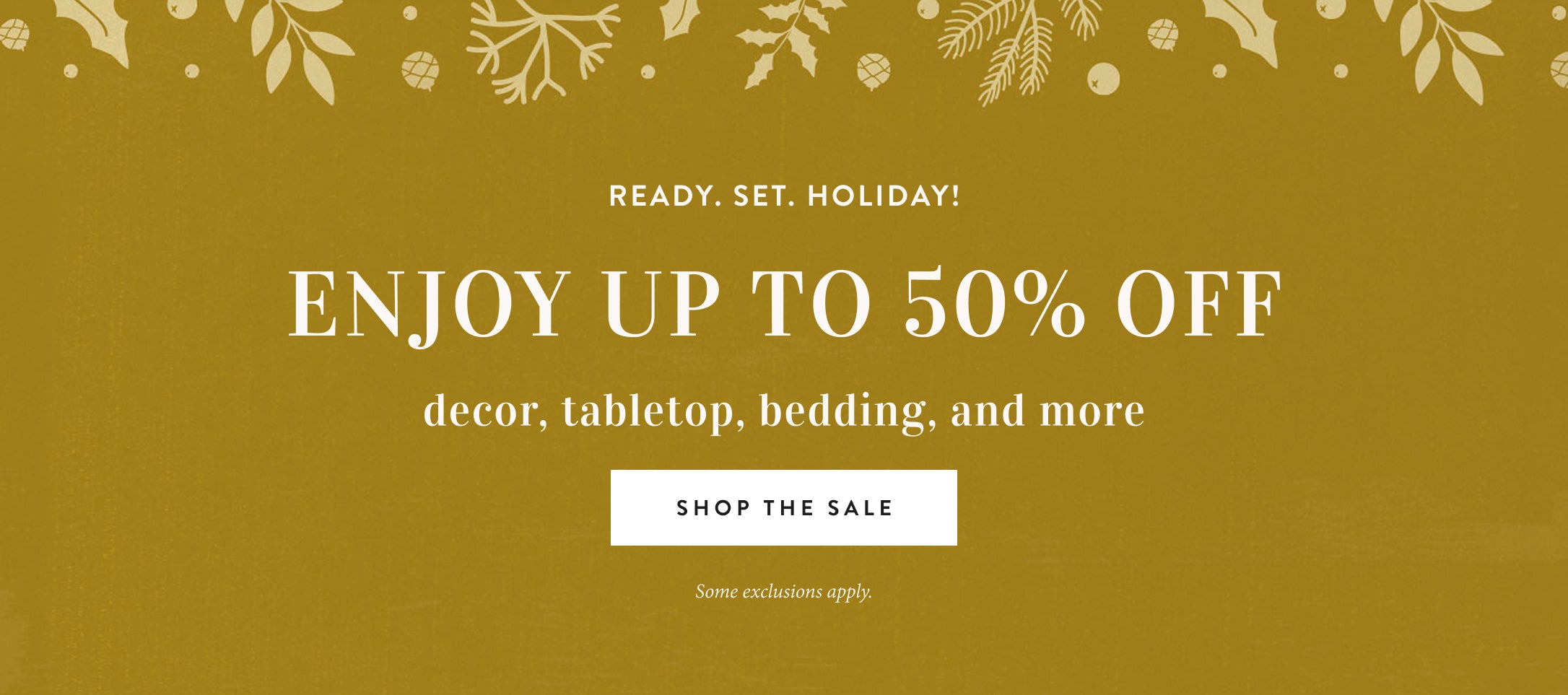 ready, set, holiday!  Enjoy up to 50% off decor, tabletop, bedding, and more.  shop the sale.  some exclusions apply.