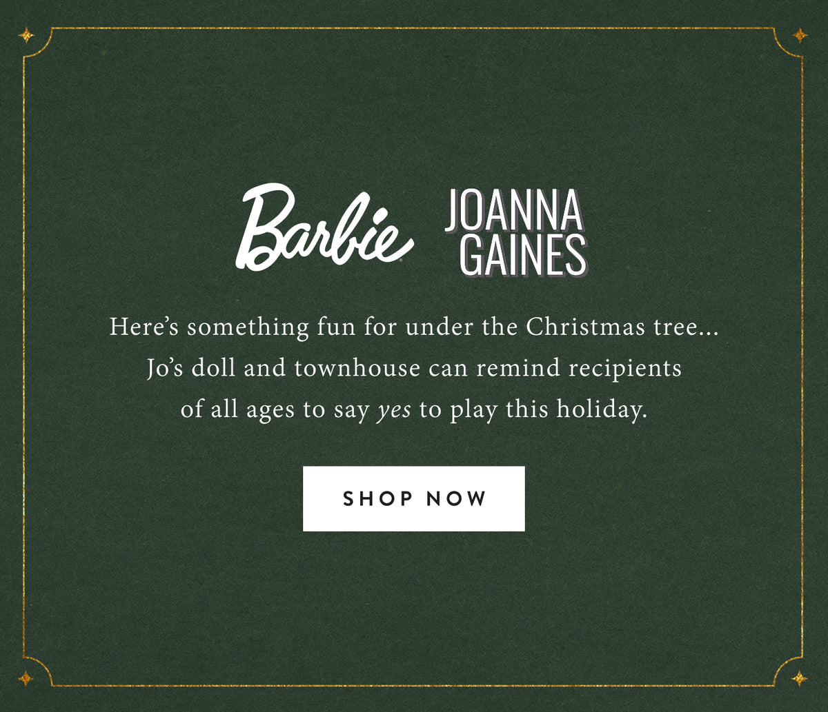 Barbie + Joanna Gaines. Here's something fun for under the Christmas tree...Jo's doll and townhouse can remind recipients of all ages to say yes to play this holiday season. Shop now.