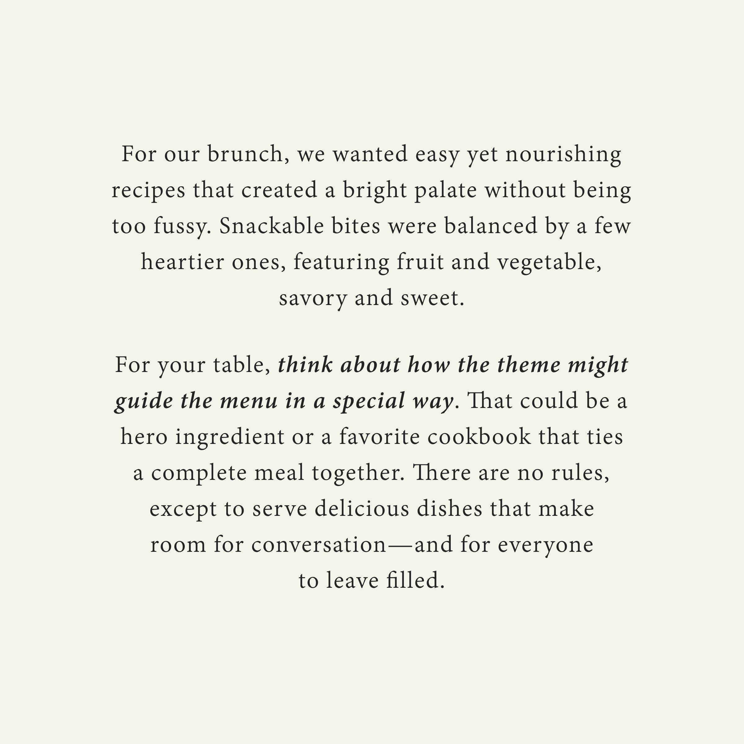 For our brunch, we wanted easy yet nourishing recipes that created a bright palate without being too fussy. Snackable bites were balanced by a few heartier ones, featuring fruit and vegetable, savory and sweet.

For your table, think about how the theme might guide the menu in a special way. That could be a hero ingredient or a favorite cookbook that ties a complete meal together. There are no rules, except to serve delicious dishes that make room for conversation—and for everyone to leave filled.