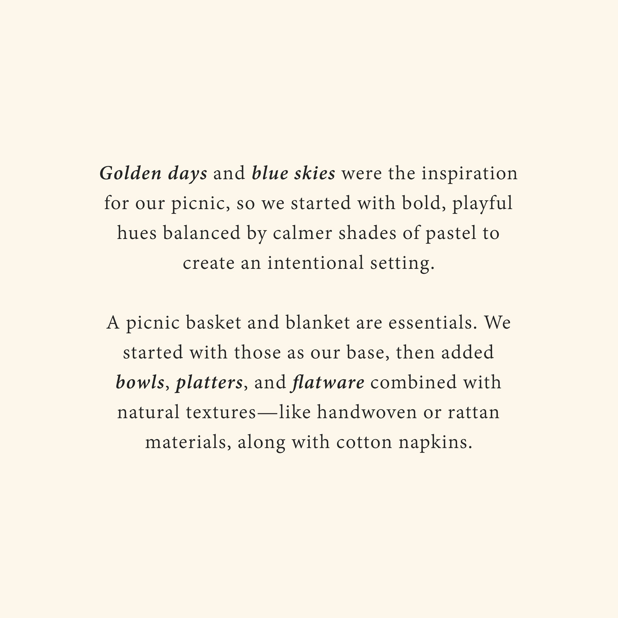 Golden days and blue skies were the inspiration for our picnic, so we started with bold, playful hues balanced by calmer shades of pastel to create an intentional setting.

A picnic basket and blanket are essentials. We started with those as our base, then added bowls, platters, and flatware combined with natural textures—like handwoven or rattan materials, along with cotton napkins.