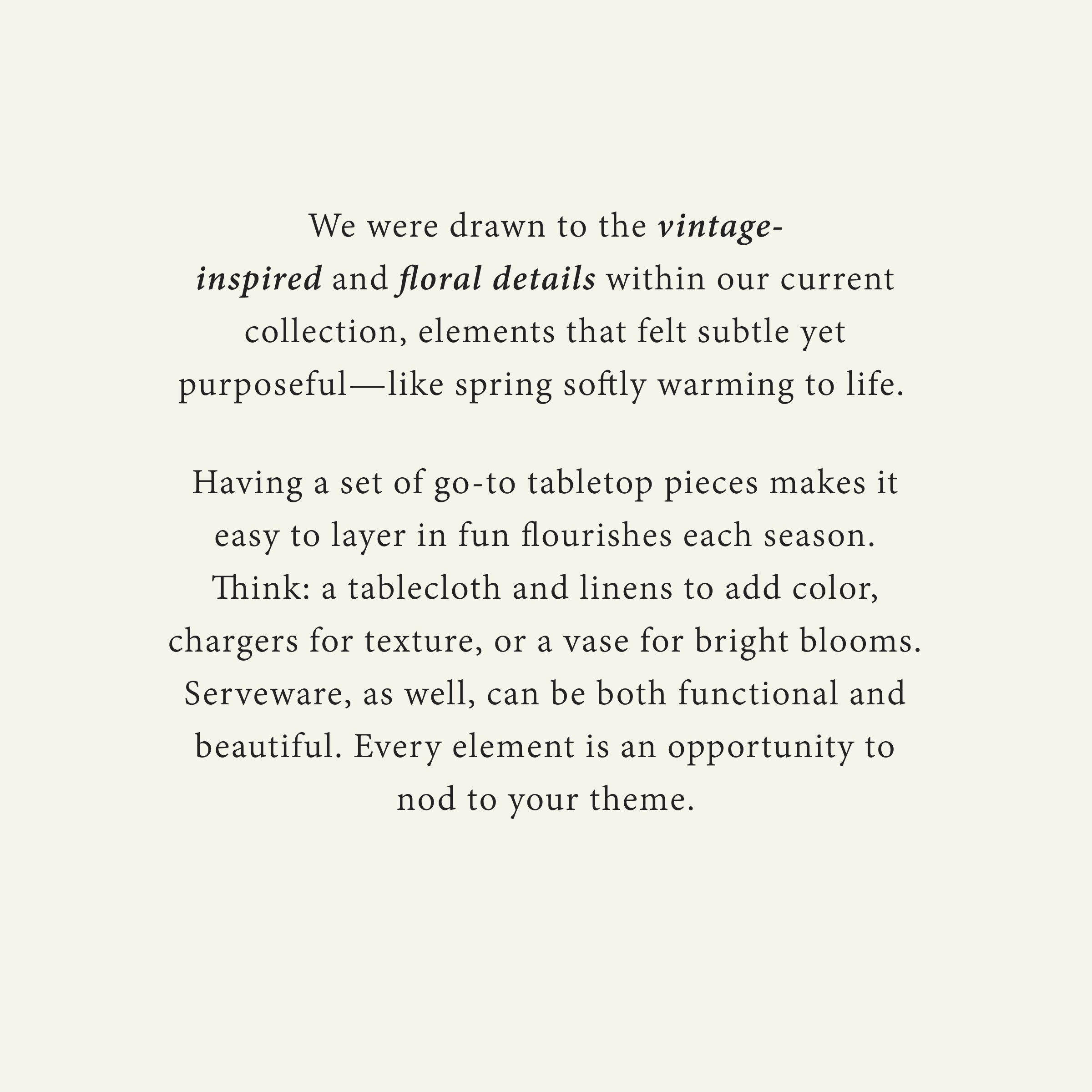 We were drawn to the vintage-inspired and floral details within our current collection, elements that felt subtle yet purposeful—like spring softly warming to life. 

Having a set of go-to tabletop pieces makes it easy to layer in fun flourishes each season. Think: a tablecloth and linens to add color, chargers for texture, or a vase for bright blooms. Serveware, as well, can be both functional and beautiful. Every element is an opportunity to nod to your theme.