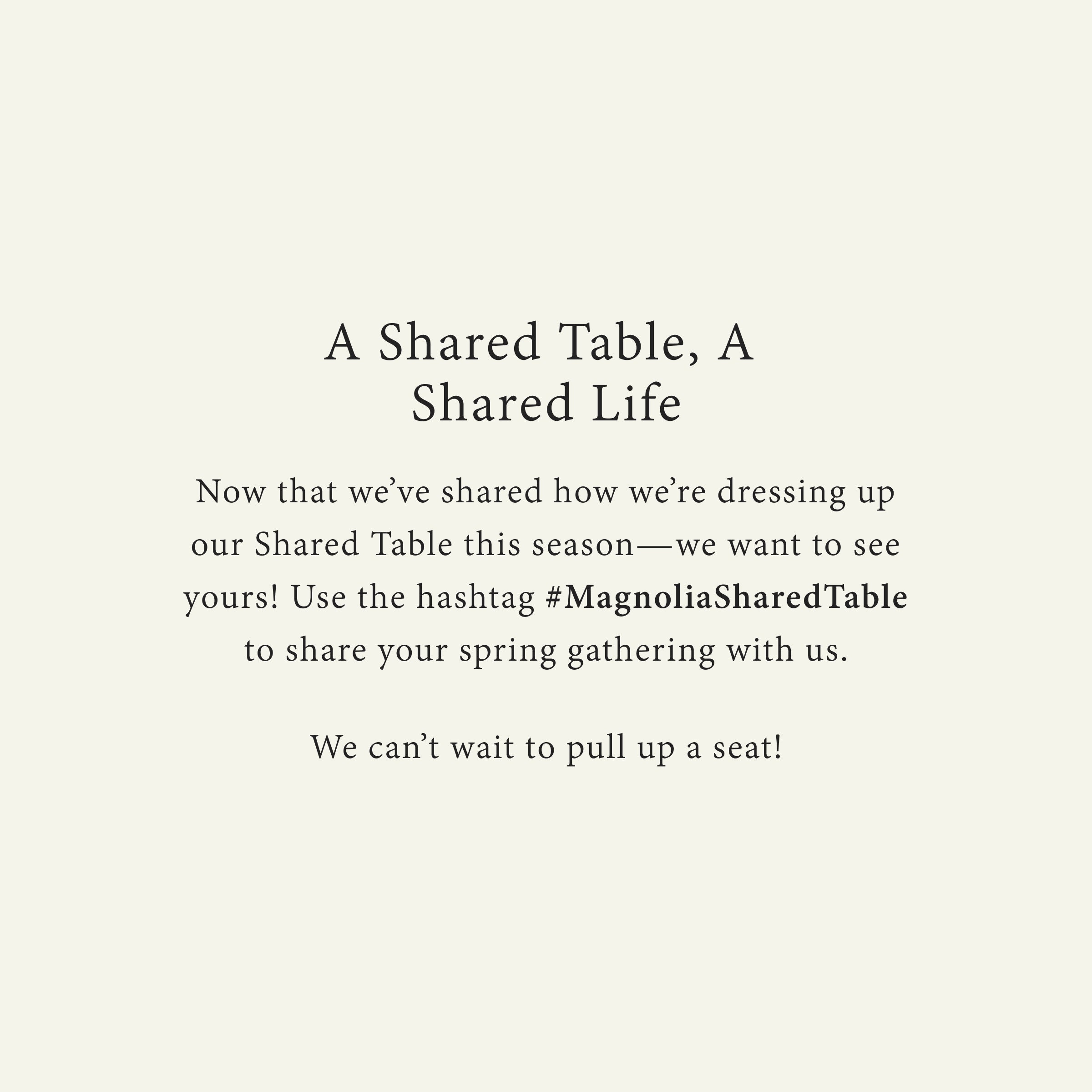 A Shared Table, A  Shared Life
Now that we’ve shared how we’re dressing up our Shared Table this season—we want to see yours! Use the hashtag #MagnoliaSharedTable to share your spring gathering with us.

We can’t wait to pull up a seat!