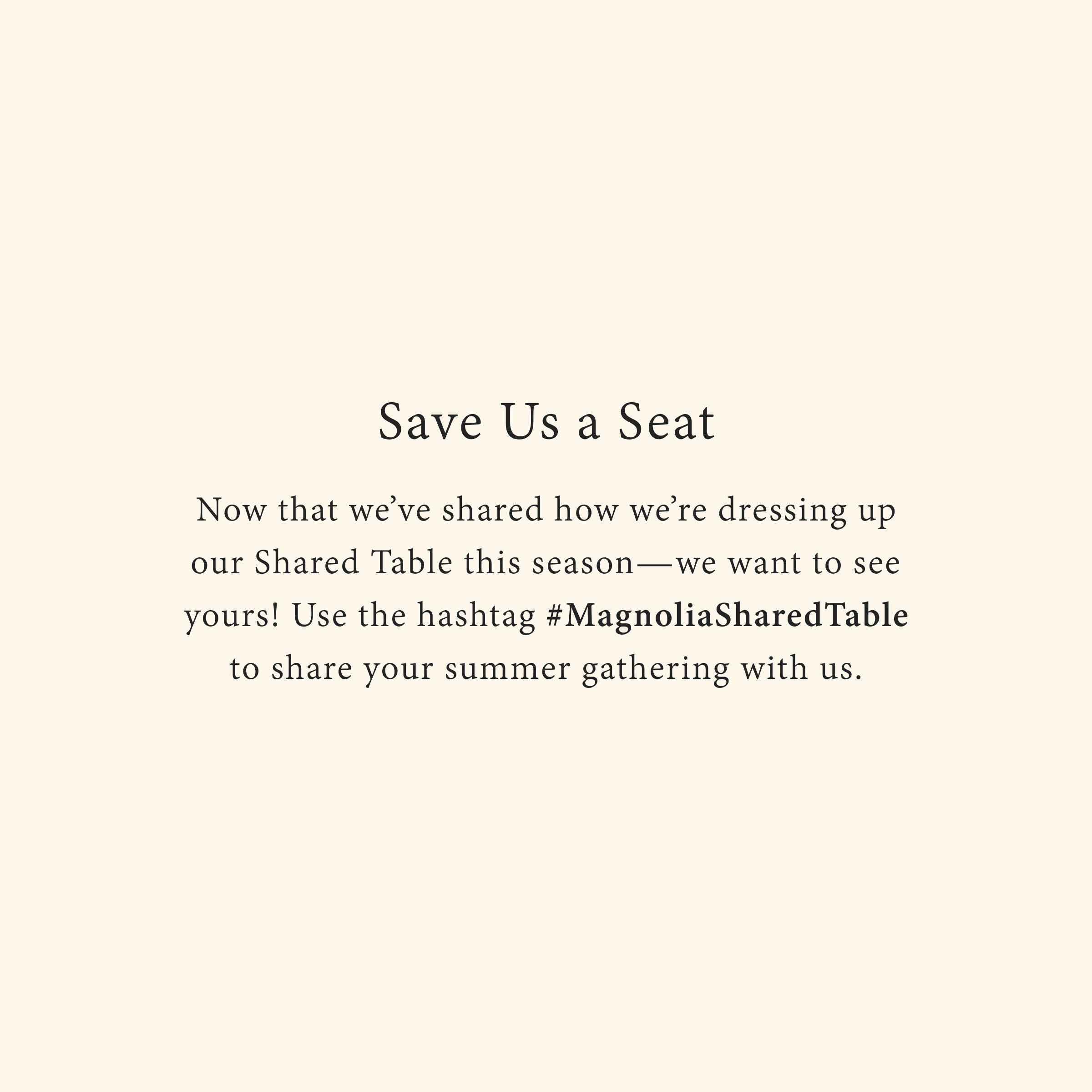 Save Us a Seat
Now that we’ve shared how we’re dressing up our Shared Table this season—we want to see yours! Use the hashtag #MagnoliaSharedTable to share your summer gathering with us.