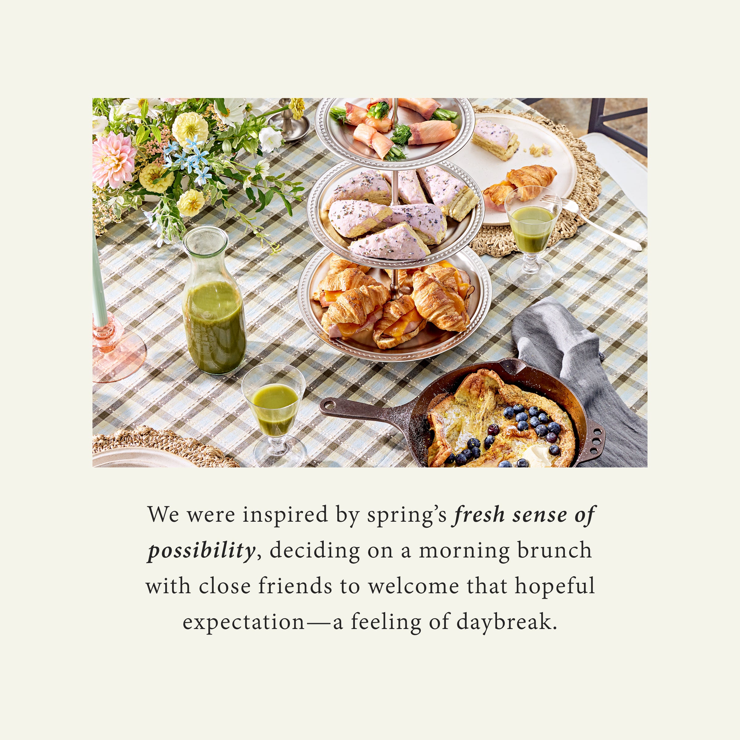 We were inspired by spring's fresh sense of possibility, deciding on a morning brunch with close friends to welcome that hopeful expectation - a feeling of daybreak.