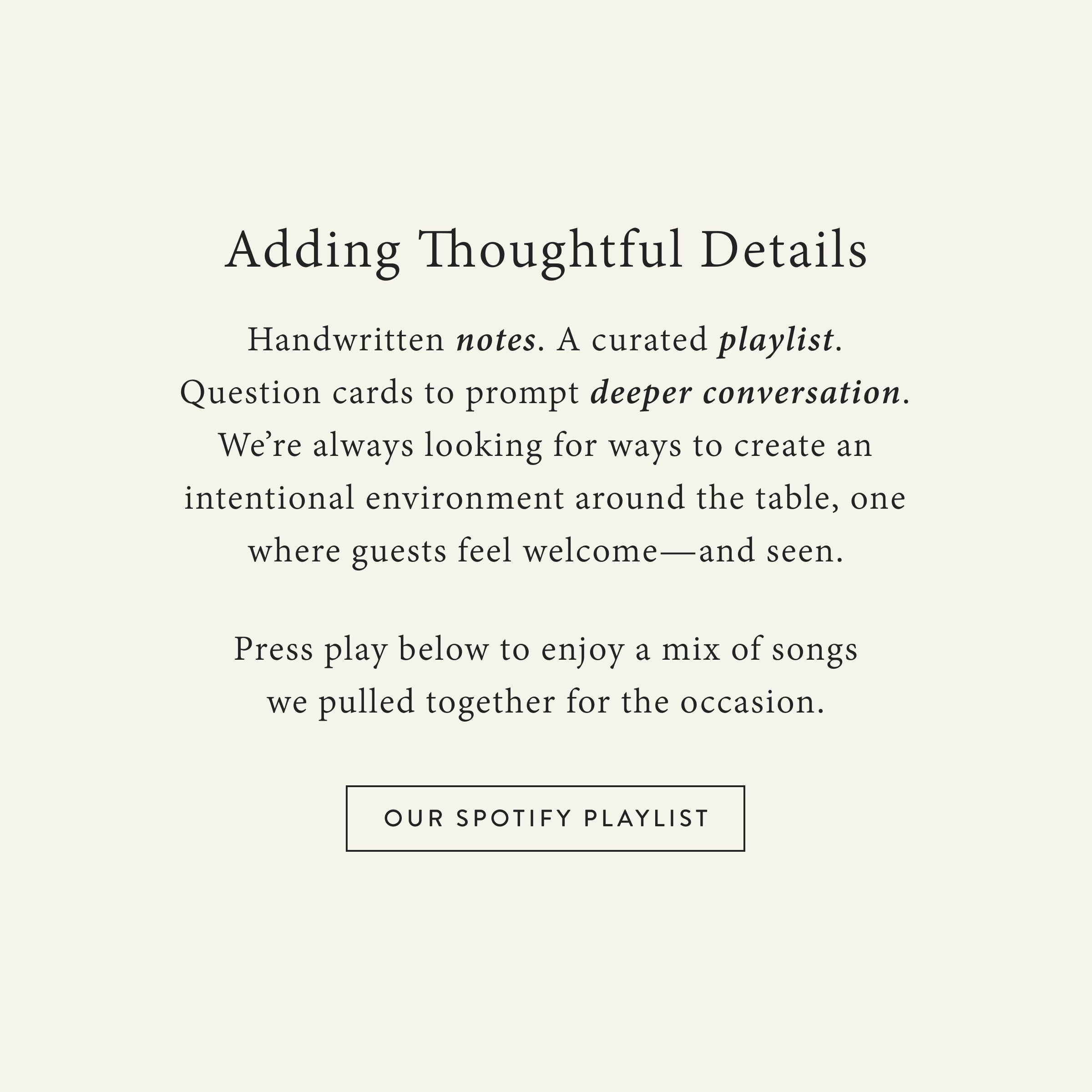 Adding Thoughtful Details
 Handwritten notes. A curated playlist. Question cards to prompt deeper conversation. We’re always looking for ways to create an intentional environment around the table, one where guests feel welcome—and seen.

Press play below to enjoy a mix of songs we pulled together for the occasion.

