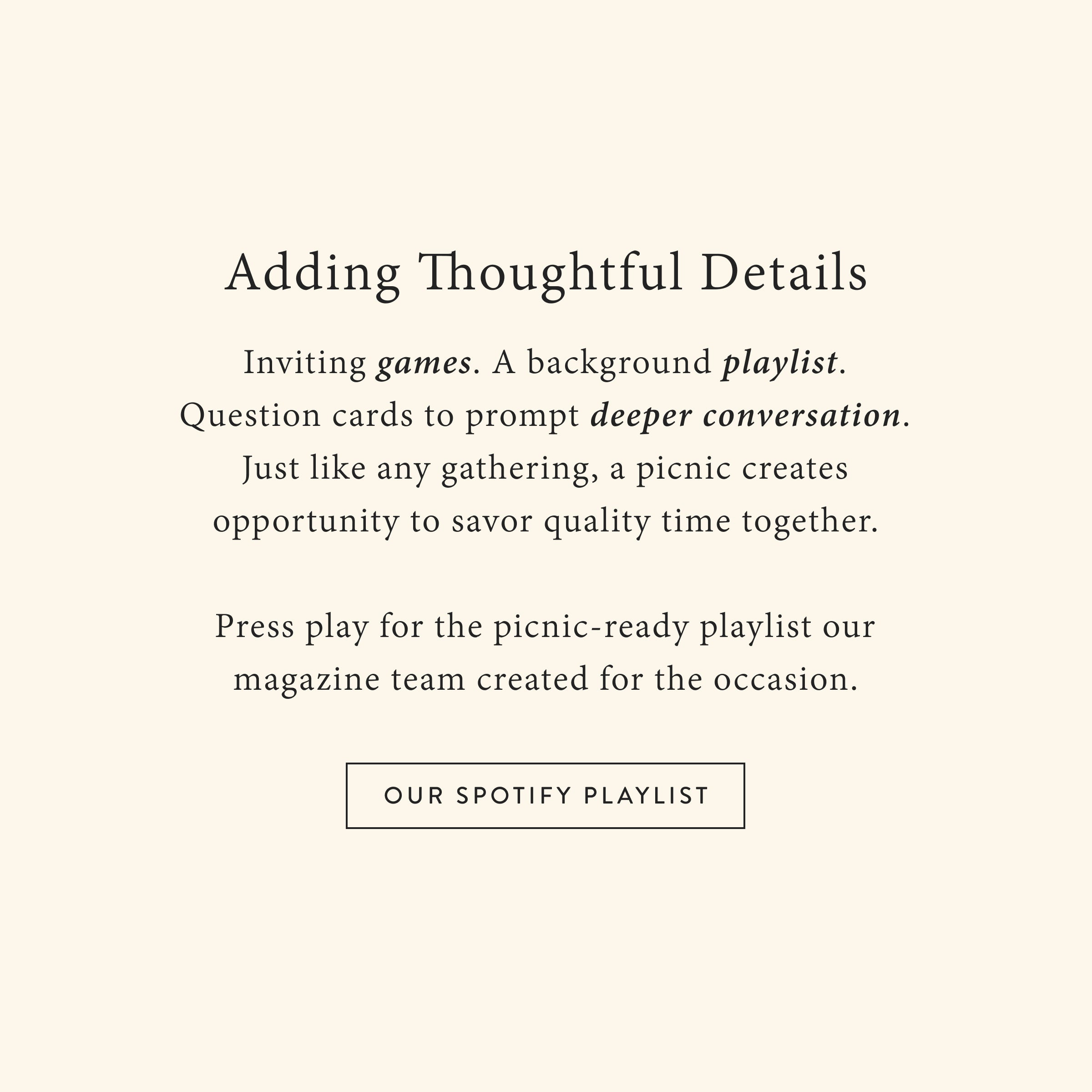 Adding Thoughtful Details
 Inviting games. A background playlist. Question cards to prompt deeper conversation. Just like any gathering, a picnic creates opportunity to savor quality time together.

Press play for the picnic-ready playlist our magazine team created for the occasion.
OUR SPOTIFY PLAYLIST