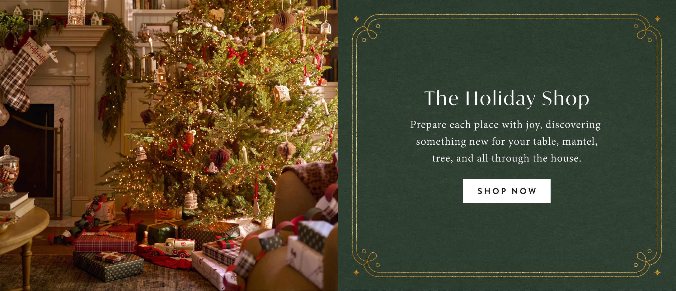 The Holiday Shop. Prepare each place with joy, discovering something new for your table, mantel, tree, and all through the house. Shop now.