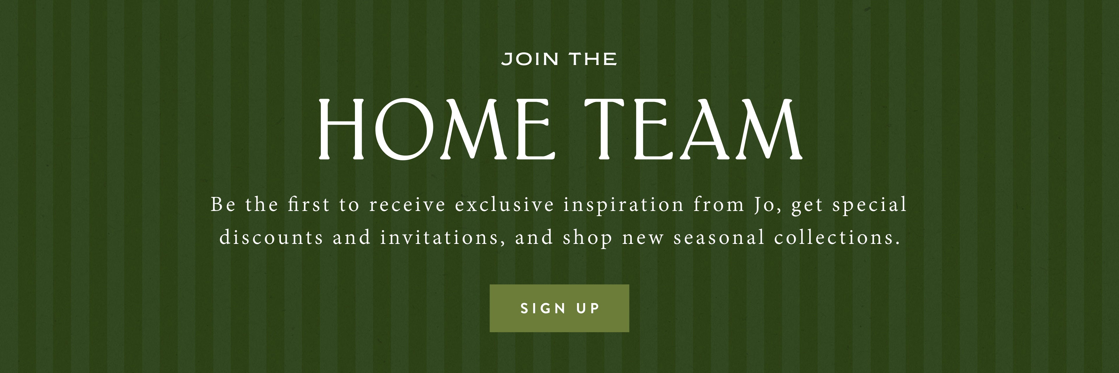 Join the Home Team. Be the first to receive exclusive inspiration from Jo, get special discounts and invitations, and shop new seasonal collections. Sign Up.