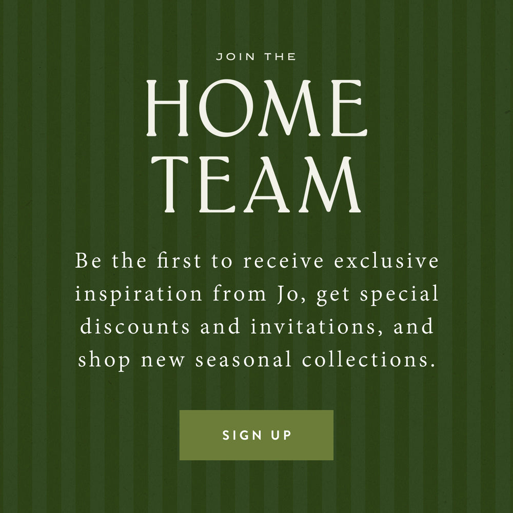Join the Home Team. Be the first to receive exclusive inspiration from Jo, get special discounts and invitations, and shop new seasonal collections. Sign Up.