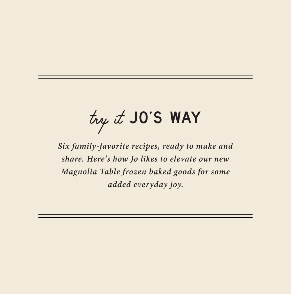 try it jo's way.  six family-favorite recipes, ready to make and share.  here's how jo likes to elevate our new magnolia table frozen baked goods for some added everyday joy.