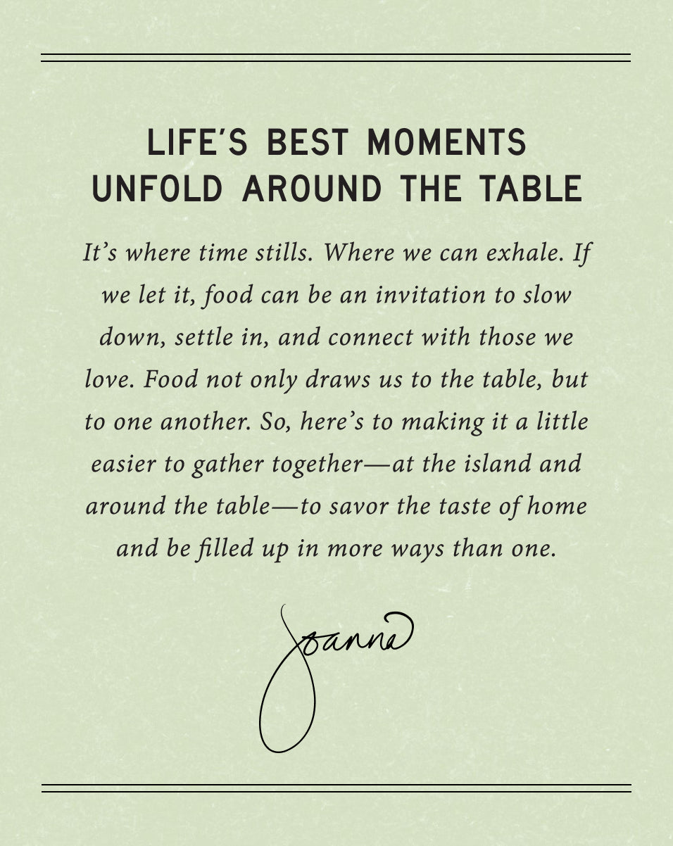 Life's Best Moments Unfold Around the Table.  It's where time stills.  Where we can exhale.  If we let it, food can be an invitation to slow down, settle in, and connect with those we love.  Food not only draws us to the table, but to one another.  So, here's to making it a little easier to gather together - at the island and around the table - to savor the taste of home and be filled up in more ways than one.  Joanna