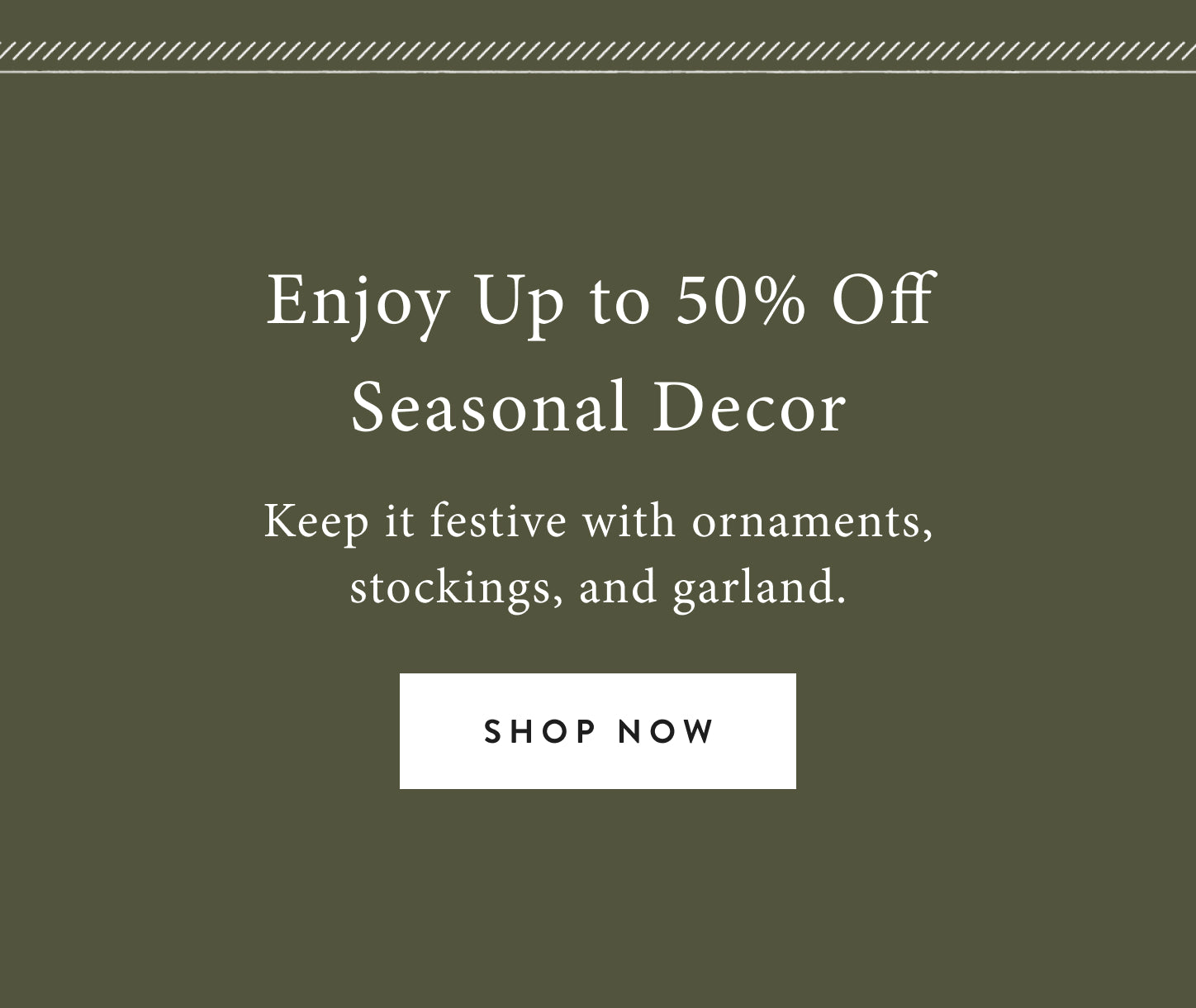 enjoy up to 50% off seasonal decor.  keep it festive with ornaments, stockings, and garland.  shop now.