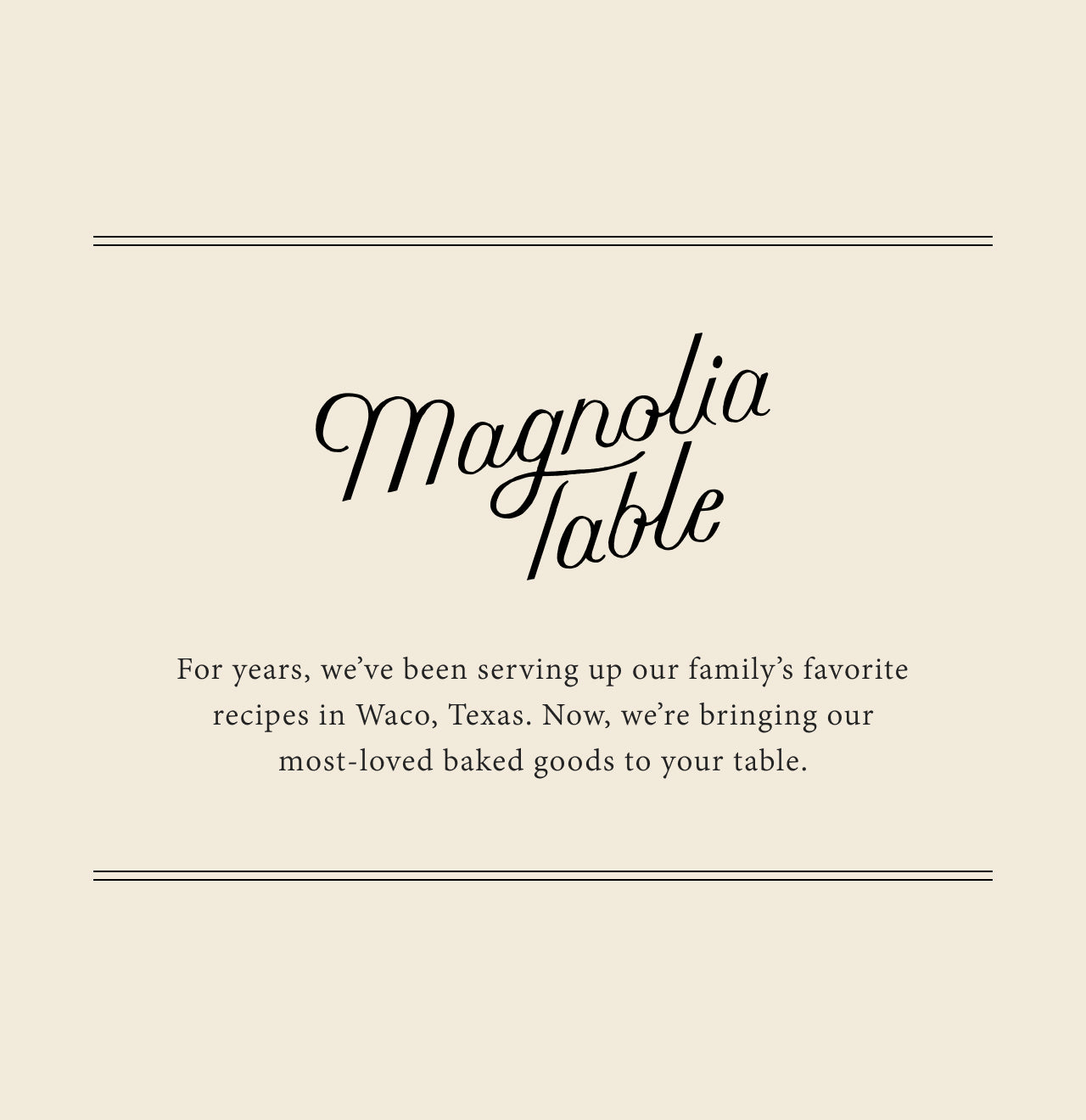 Magnolia Table.  For years, we've been serving up our family's favorite recipes in Waco, Texas.  Now, we're bringing our most-loved baked goods to your table.