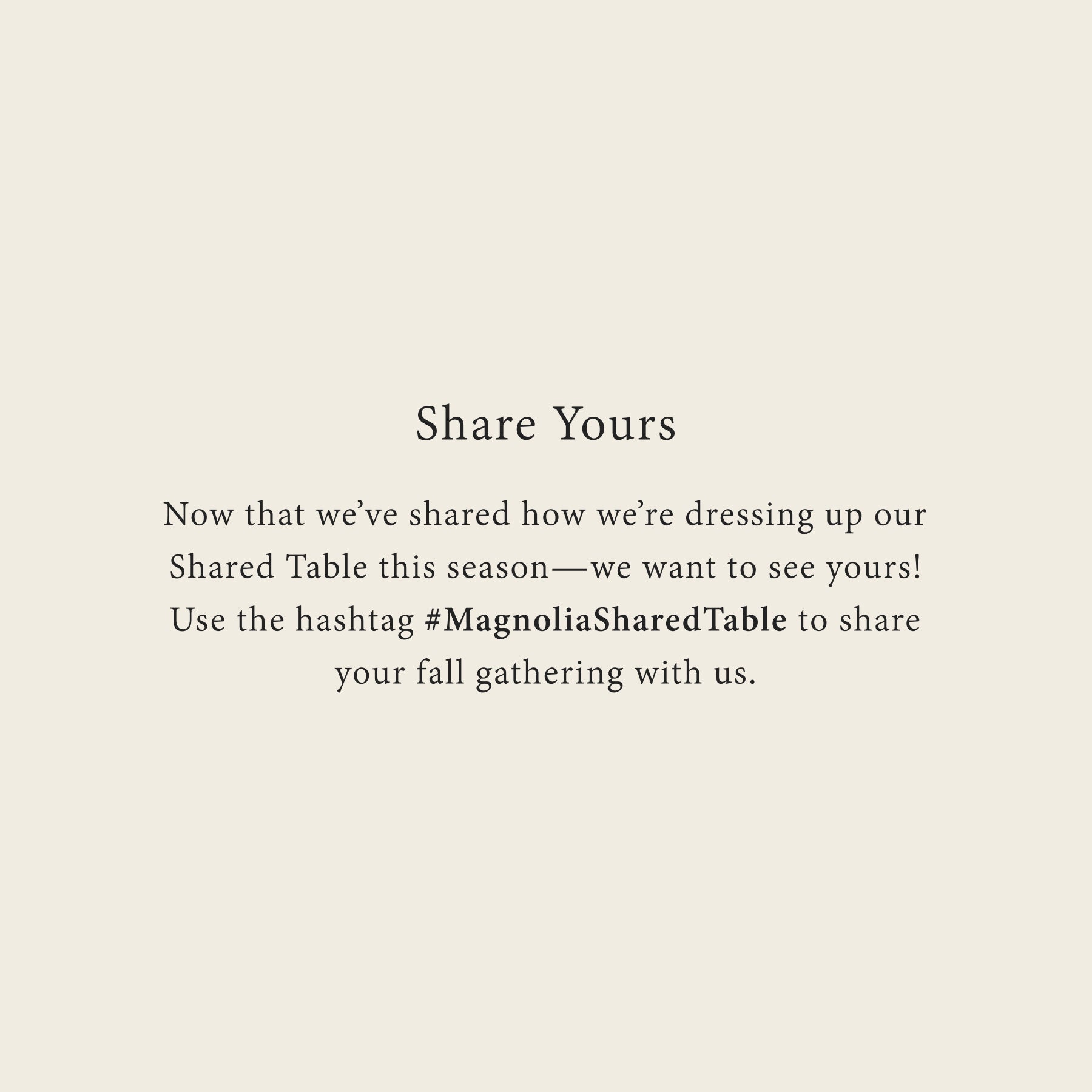 Share Yours
Now that we’ve shared how we’re dressing up our Shared Table this season—we want to see yours! Use the hashtag #MagnoliaSharedTable to share your fall gathering with us.