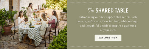 The Shared Table. Introducing our new supper club series. Each season, we'll share ideas for food, table settings, and thoughtful details to inspire a gathering of your own. EXPLORE NOW.