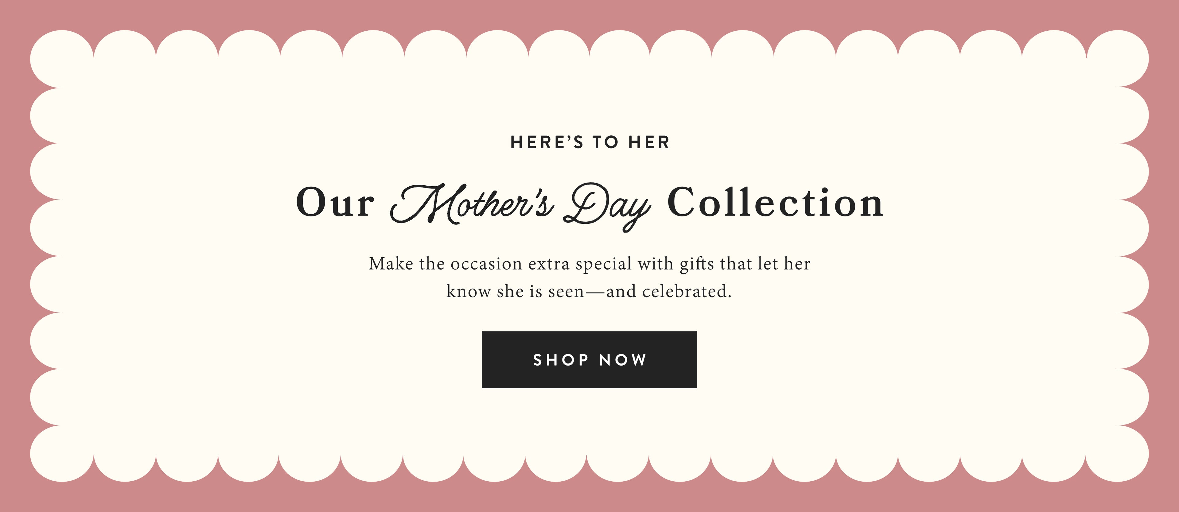 Here's to her.  Our Mother's Day Collection.  Make the occasion extra special with gifts that let her know she is seen and celebrated.  Shop now.