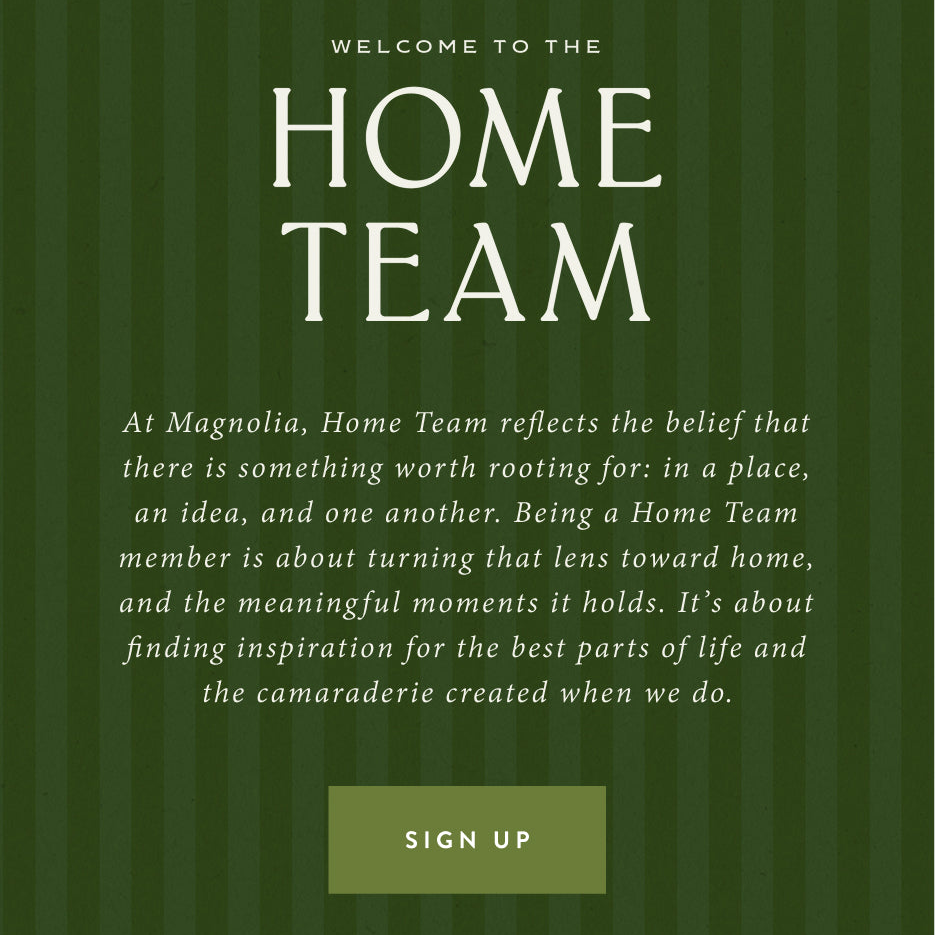 Welcome to the Home Team. At Magnolia, Home Team reflects the belief that there is something worth rooting for: in a place, an idea, and one another. Being a Home Team member is about turning that lens toward home, and the meaningful moments it holds. It's about finding inspiration for the best parts of life and the camaraderie when we do. Sign Up.