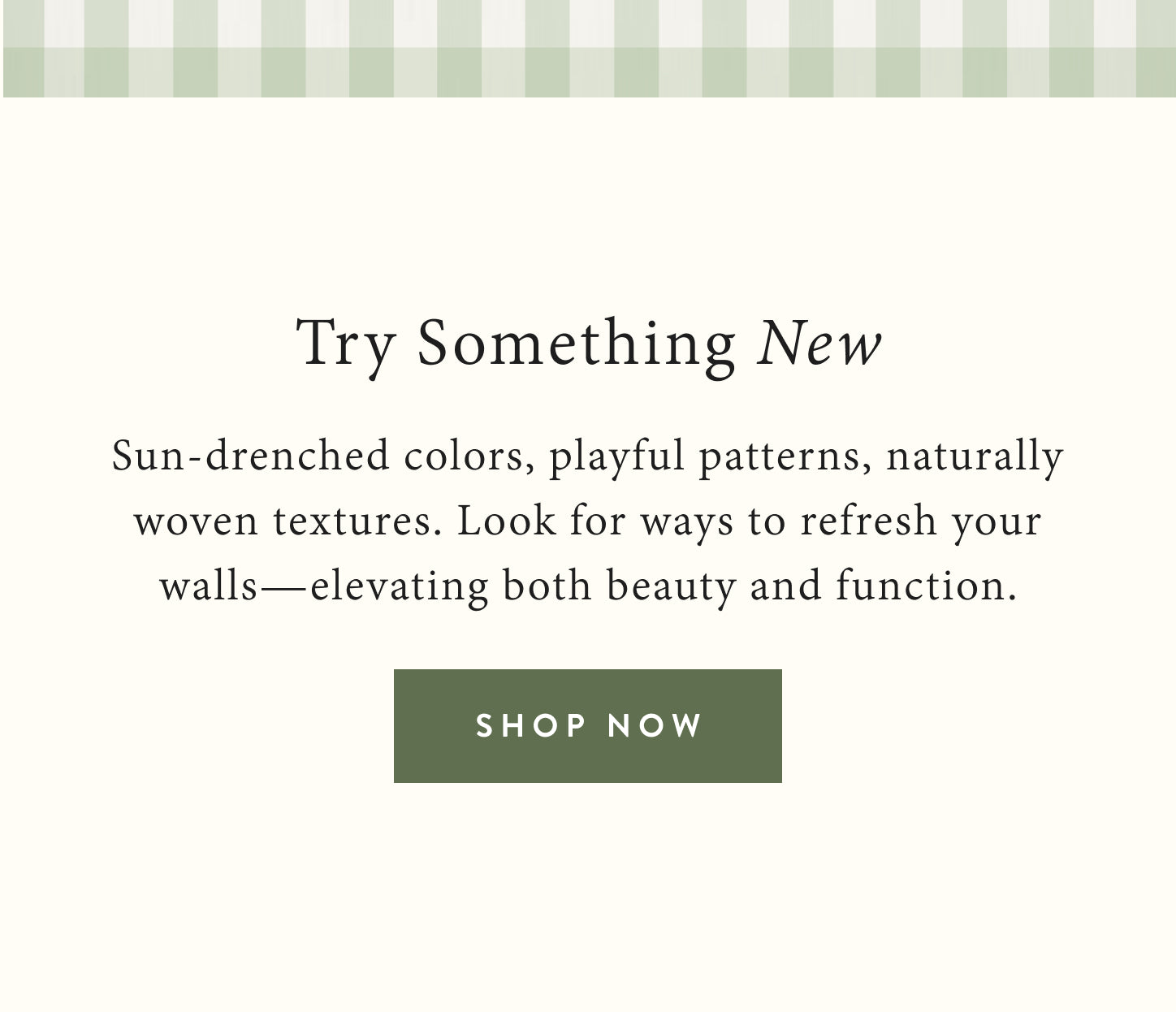 Try something new.  Sun-drenched colors, playful patterns, naturally woven textures.  Look for ways to refresh your walls - elevating both beauty and function.  Shop now.