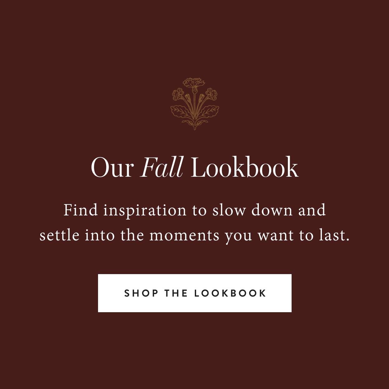 Our Fall Lookbook. Find inspiration to slow down and settle into the moments you want to last. Shop the lookbook.