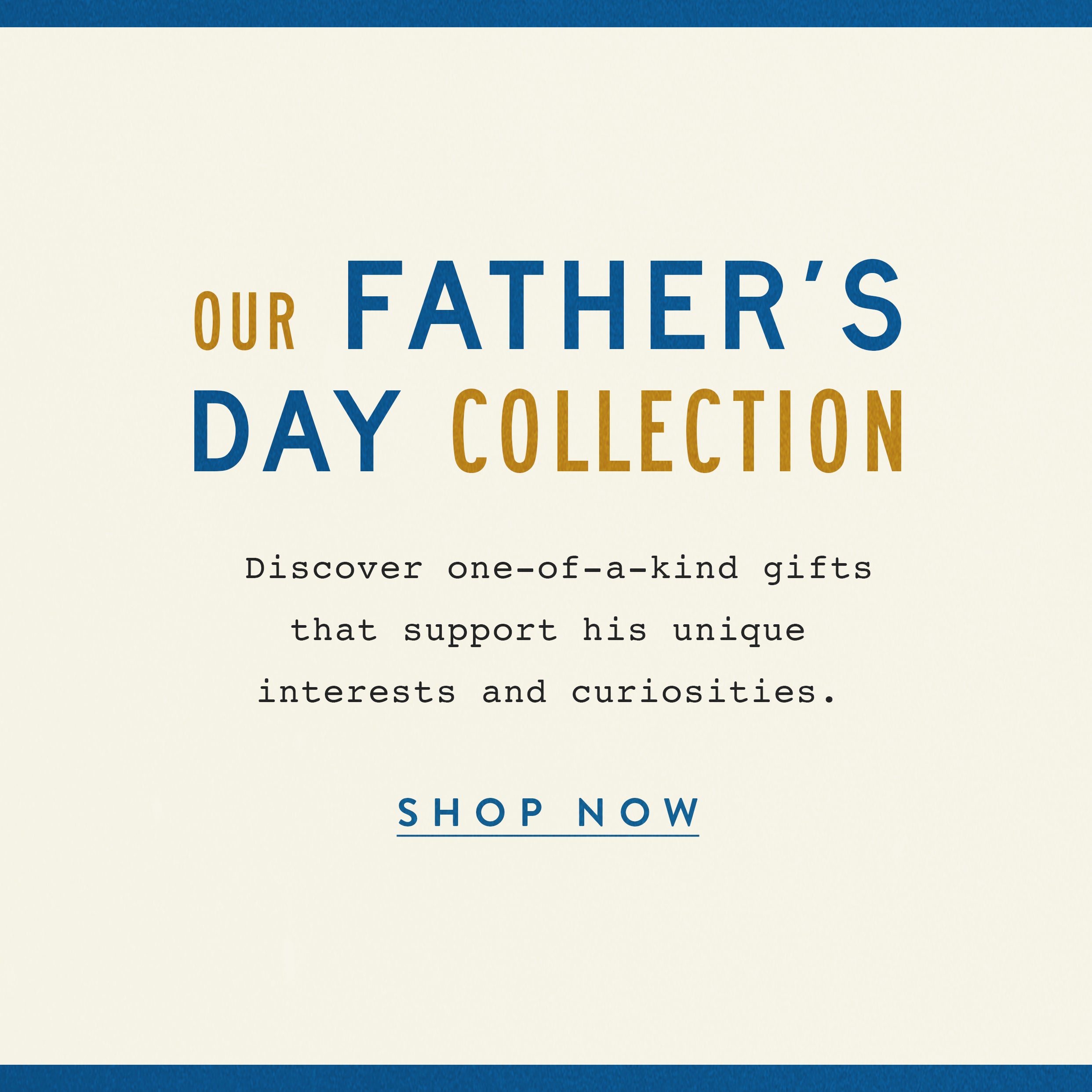 Our Father's Day Collection.  Discover one -of-a-kind gifts that support his unique interests and curiosities.