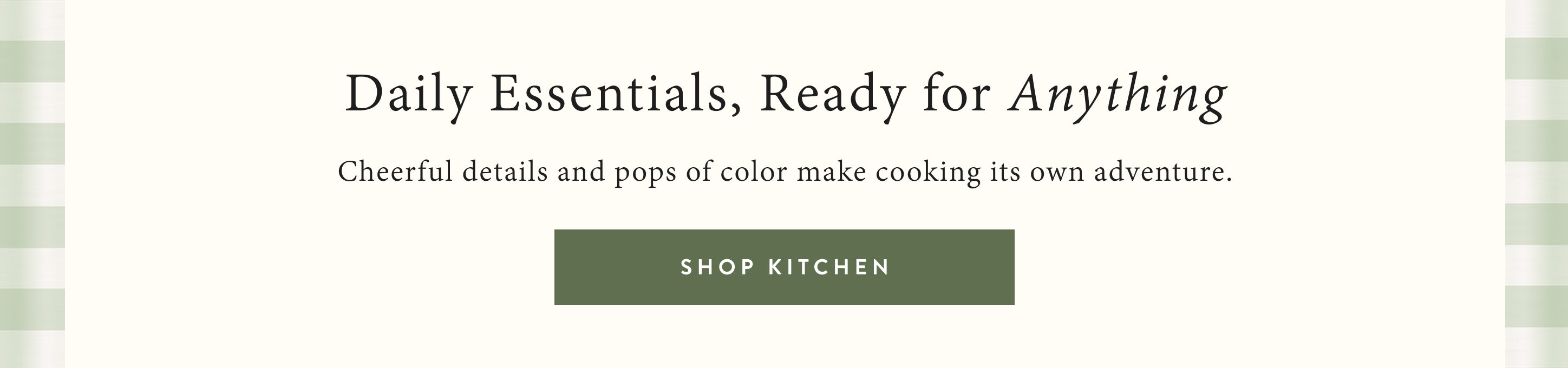 Daily essentials, ready for anything.  cheerful details and pops of color make cooking its own adventure.  shop kitchen