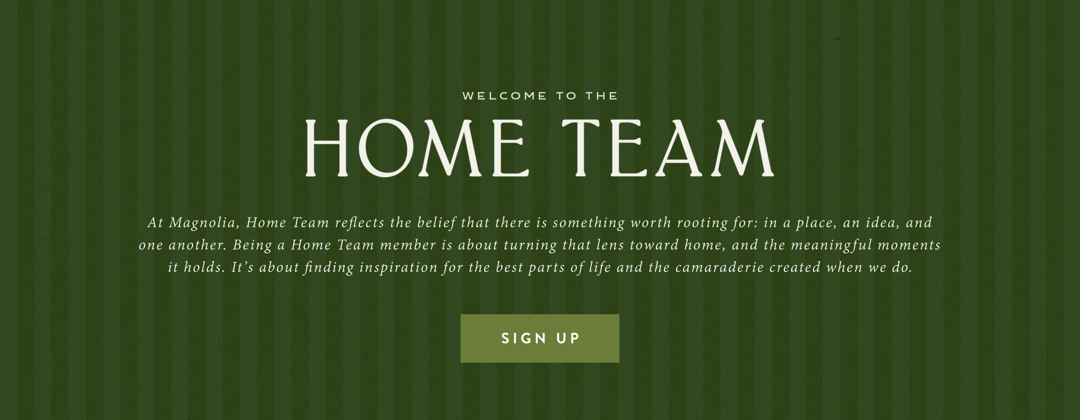 Welcome to the Home Team. At Magnolia, Home Team reflects the belief that there is something worth rooting for: in a place, an idea, and one another. Being a Home Team member is about turning that lens toward home, and the meaningful moments it holds. It's about finding inspiration for the best parts of life and the camaraderie when we do. Sign Up.