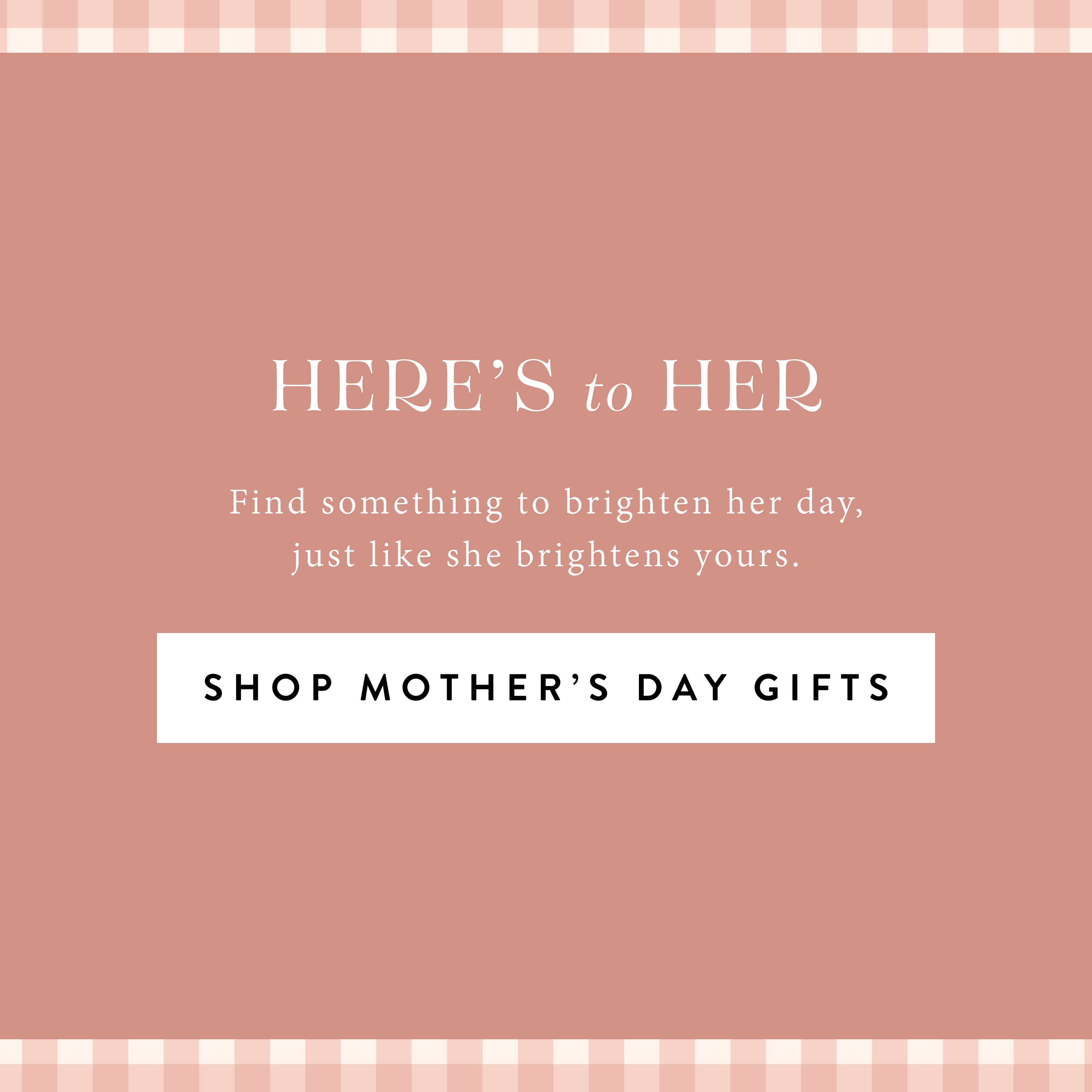 Here's to Her.  Find something to brighten her day, just like she brightens yours.  Shop Mother's Day Gifts.