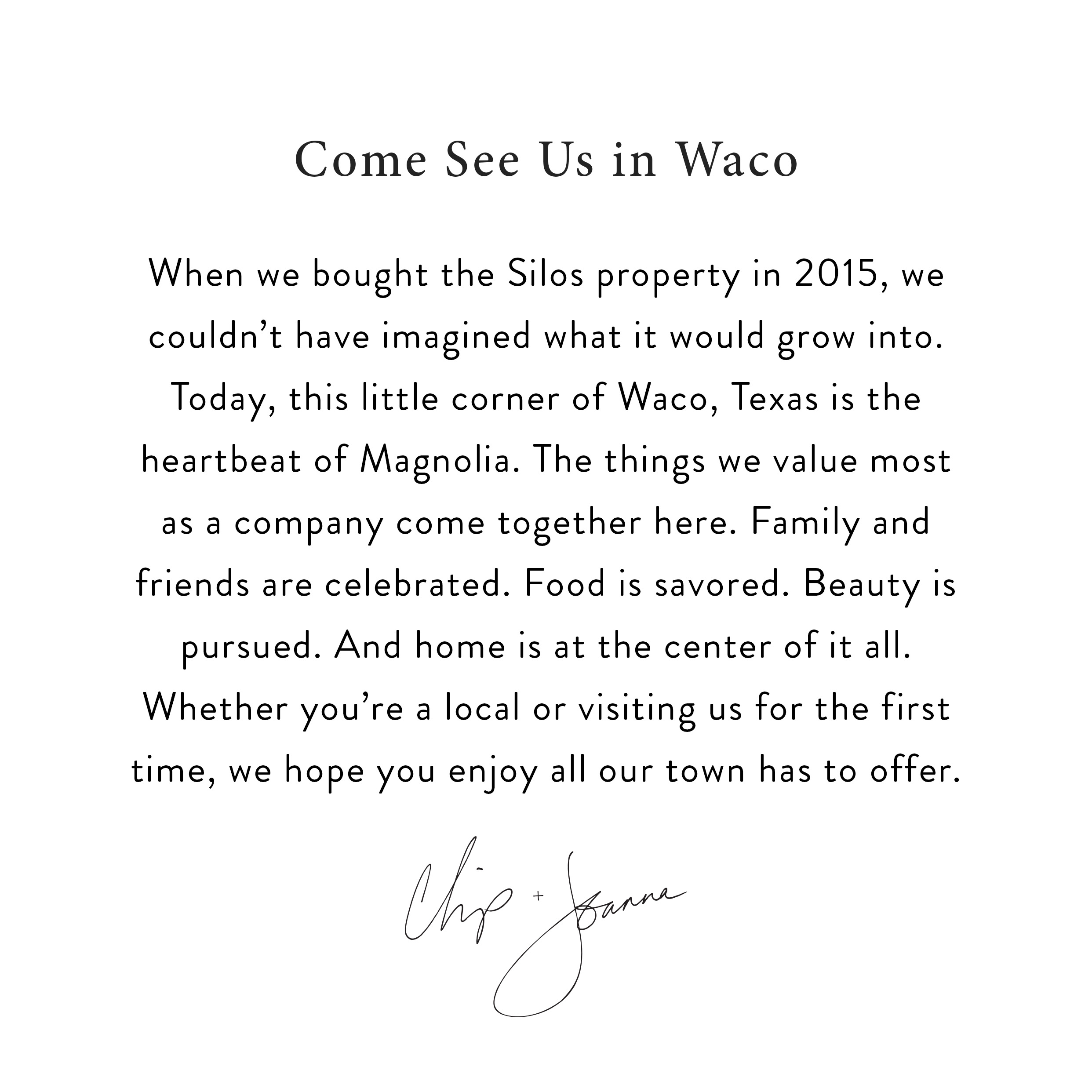 When we bought the Silos property in 2015, we couldn't have imagined what it would grow into. Today, this little corner of Waco, Texas is the heartbeat of Magnolia. The things we value most as a company come together here. Family and friends are celebrated. Food is savored. Beauty is pursued. And home is at the center of it all. Whether you're a local or visiting us for the first time, we hope you enjoy all our town has to offer. signed Chip and Joanna. 